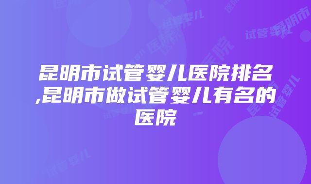 昆明市试管婴儿医院排名,昆明市做试管婴儿有名的医院