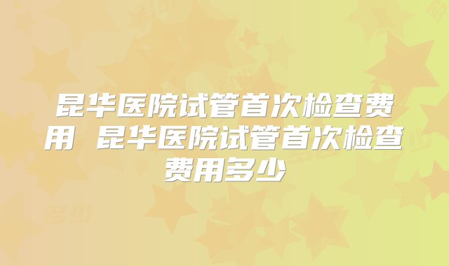 昆华医院试管首次检查费用 昆华医院试管首次检查费用多少