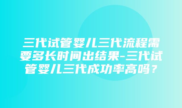 三代试管婴儿三代流程需要多长时间出结果-三代试管婴儿三代成功率高吗？