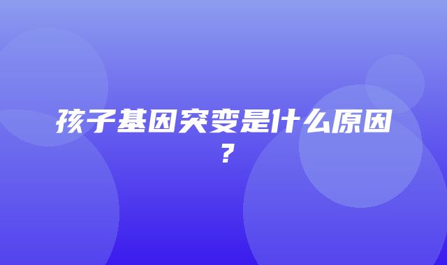 孩子基因突变是什么原因？