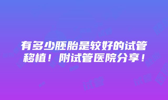 有多少胚胎是较好的试管移植！附试管医院分享！