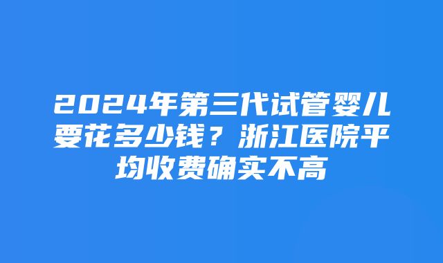 2024年第三代试管婴儿要花多少钱？浙江医院平均收费确实不高