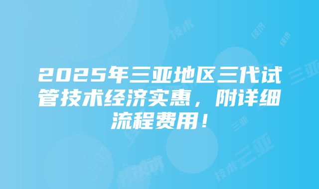 2025年三亚地区三代试管技术经济实惠，附详细流程费用！