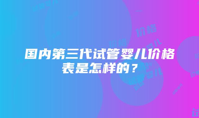 国内第三代试管婴儿价格表是怎样的？