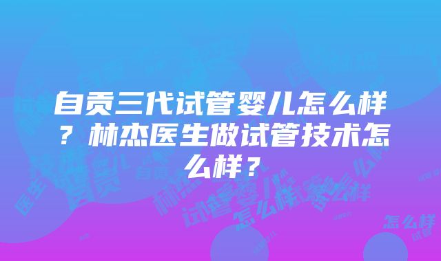 自贡三代试管婴儿怎么样？林杰医生做试管技术怎么样？