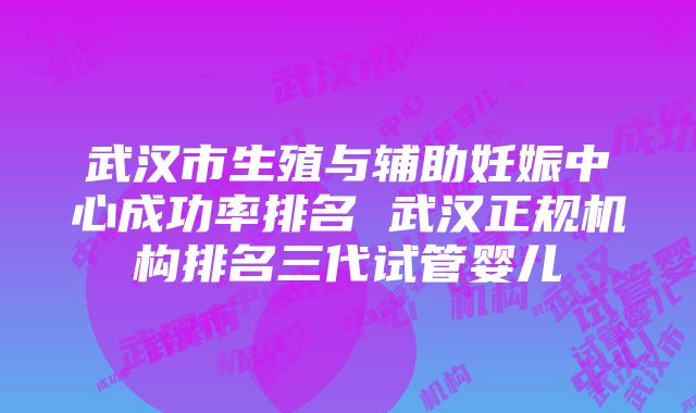 武汉市生殖与辅助妊娠中心成功率排名 武汉正规机构排名三代试管婴儿