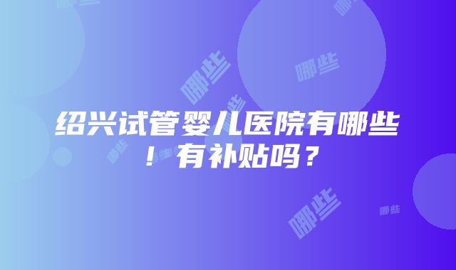 绍兴试管婴儿医院有哪些！有补贴吗？