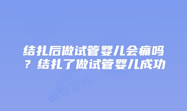 结扎后做试管婴儿会痛吗？结扎了做试管婴儿成功