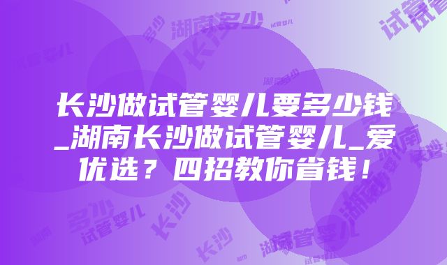 长沙做试管婴儿要多少钱_湖南长沙做试管婴儿_爱优选？四招教你省钱！