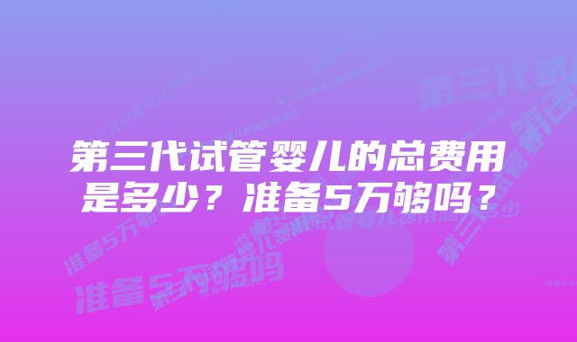 第三代试管婴儿的总费用是多少？准备5万够吗？