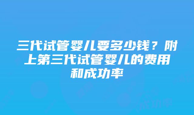 三代试管婴儿要多少钱？附上第三代试管婴儿的费用和成功率