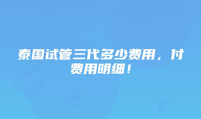 泰国试管三代多少费用，付费用明细！