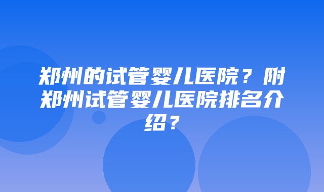 郑州的试管婴儿医院？附郑州试管婴儿医院排名介绍？