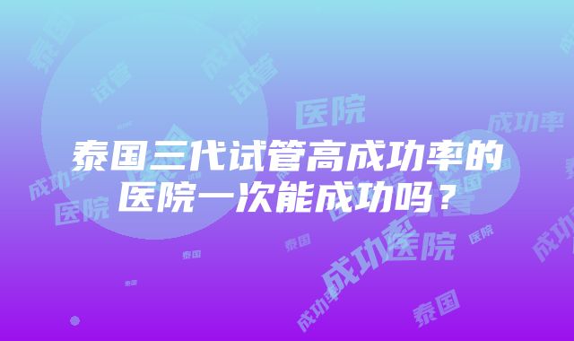 泰国三代试管高成功率的医院一次能成功吗？