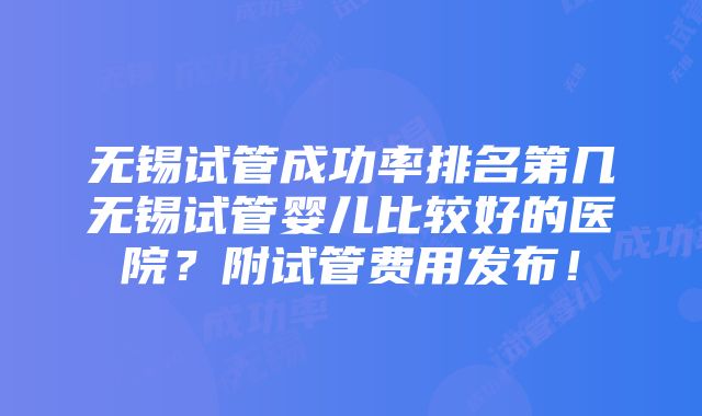 无锡试管成功率排名第几无锡试管婴儿比较好的医院？附试管费用发布！