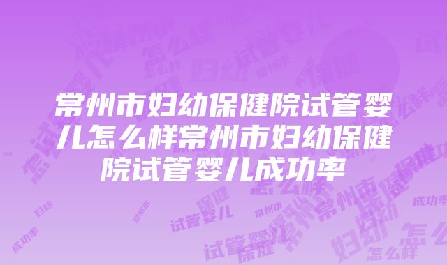 常州市妇幼保健院试管婴儿怎么样常州市妇幼保健院试管婴儿成功率