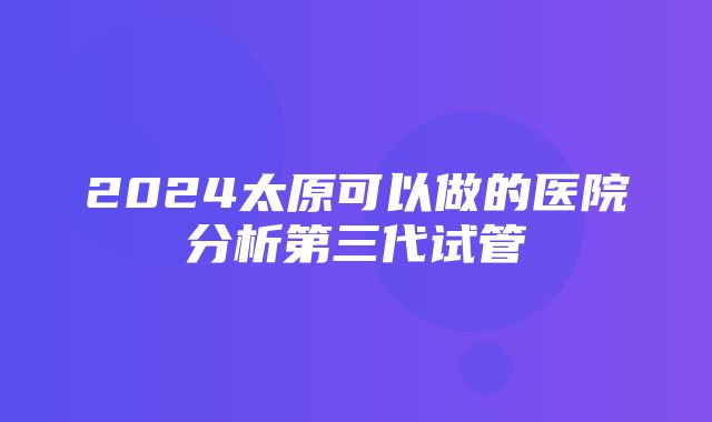 2024太原可以做的医院分析第三代试管