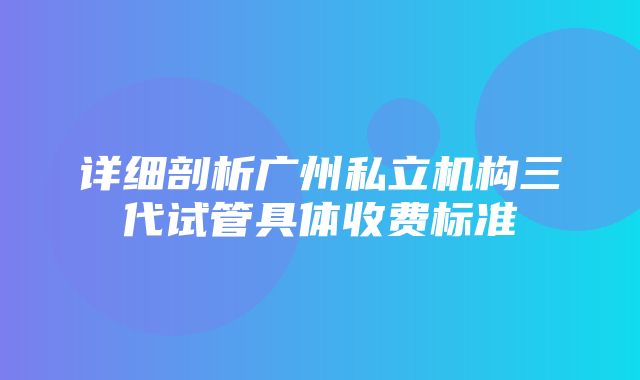 详细剖析广州私立机构三代试管具体收费标准