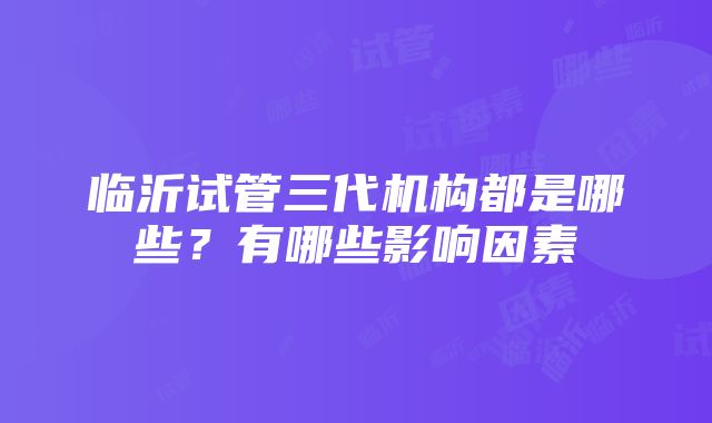 临沂试管三代机构都是哪些？有哪些影响因素