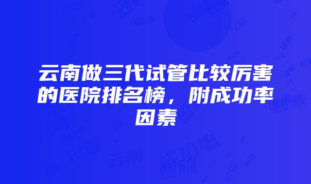 云南做三代试管比较厉害的医院排名榜，附成功率因素