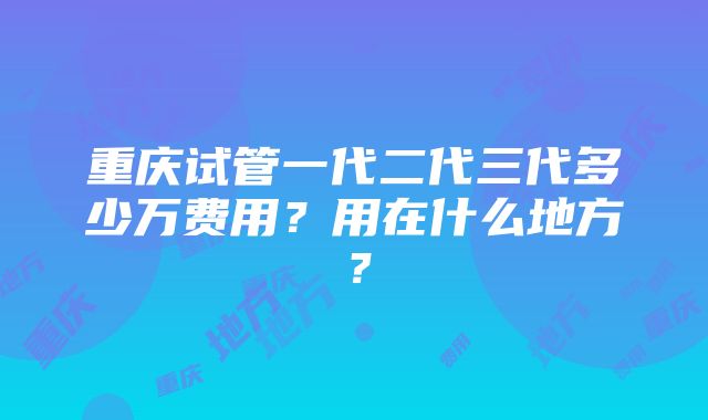 重庆试管一代二代三代多少万费用？用在什么地方？