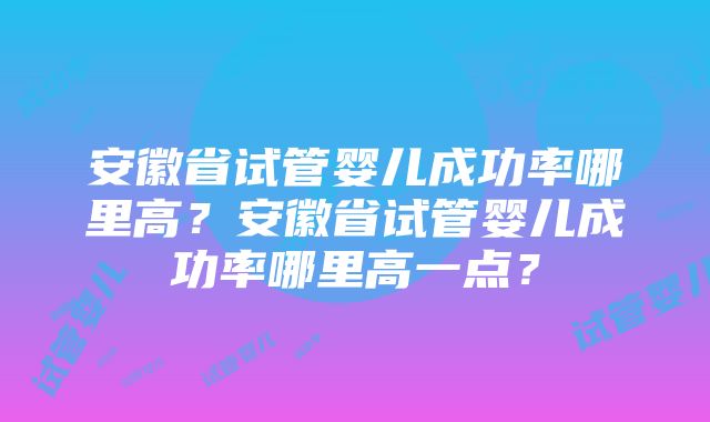 安徽省试管婴儿成功率哪里高？安徽省试管婴儿成功率哪里高一点？