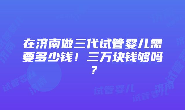 在济南做三代试管婴儿需要多少钱！三万块钱够吗？