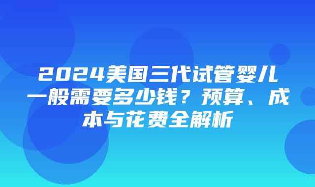 2024美国三代试管婴儿一般需要多少钱？预算、成本与花费全解析