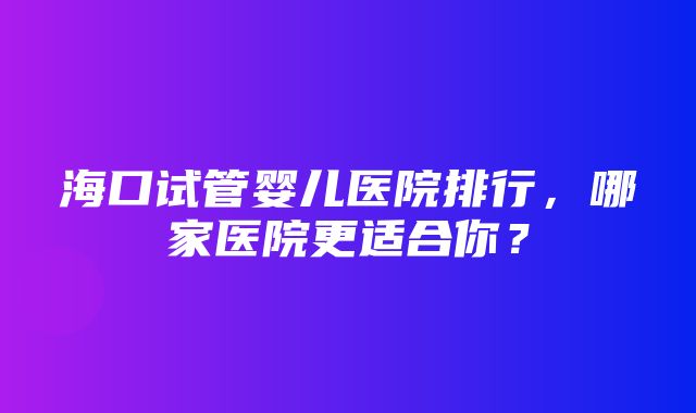 海口试管婴儿医院排行，哪家医院更适合你？