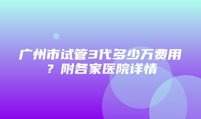 广州市试管3代多少万费用？附各家医院详情