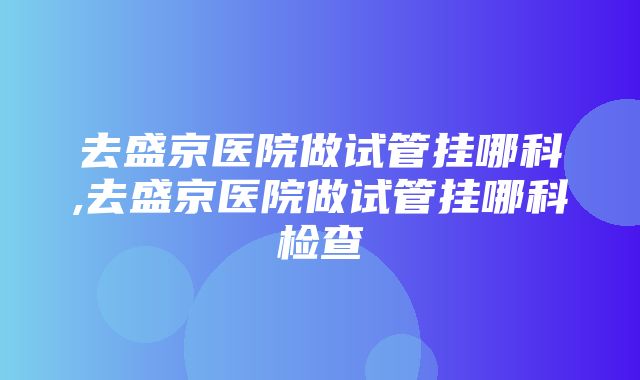 去盛京医院做试管挂哪科,去盛京医院做试管挂哪科检查