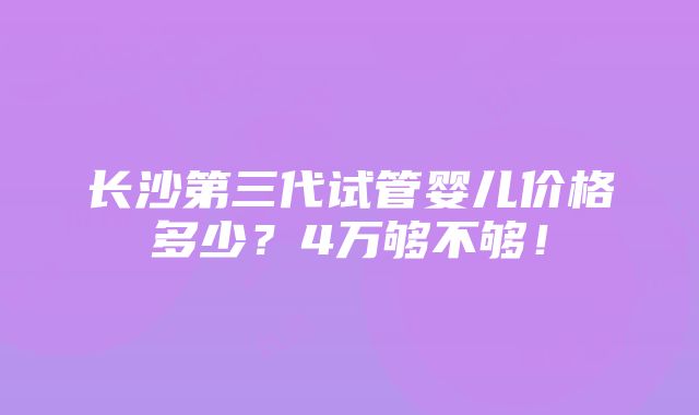 长沙第三代试管婴儿价格多少？4万够不够！