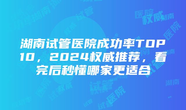 湖南试管医院成功率TOP10，2024权威推荐，看完后秒懂哪家更适合