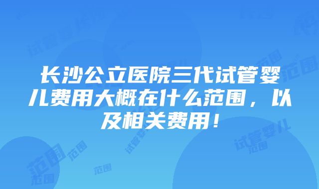 长沙公立医院三代试管婴儿费用大概在什么范围，以及相关费用！