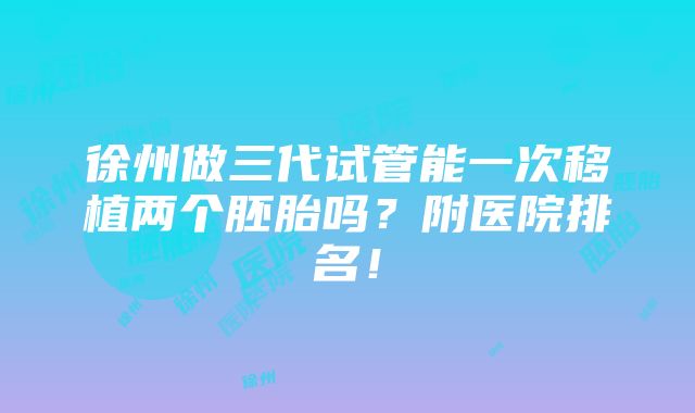 徐州做三代试管能一次移植两个胚胎吗？附医院排名！