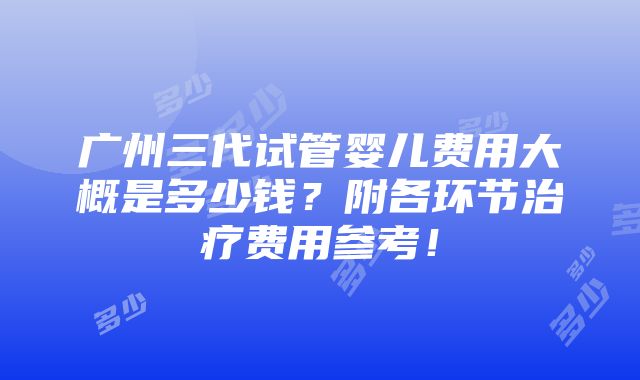 广州三代试管婴儿费用大概是多少钱？附各环节治疗费用参考！