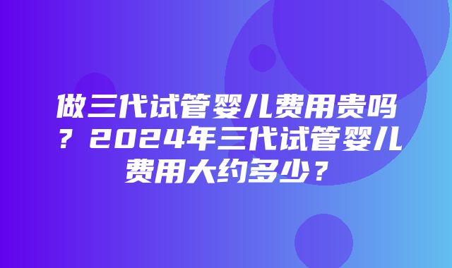 做三代试管婴儿费用贵吗？2024年三代试管婴儿费用大约多少？