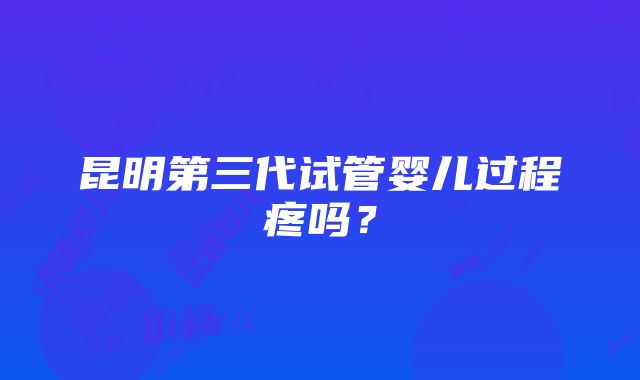 昆明第三代试管婴儿过程疼吗？