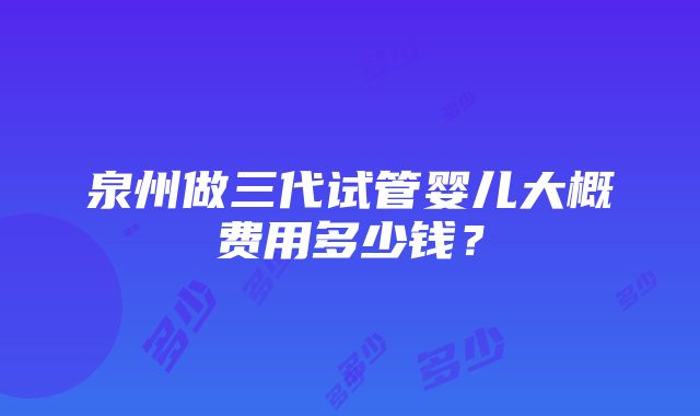 泉州做三代试管婴儿大概费用多少钱？