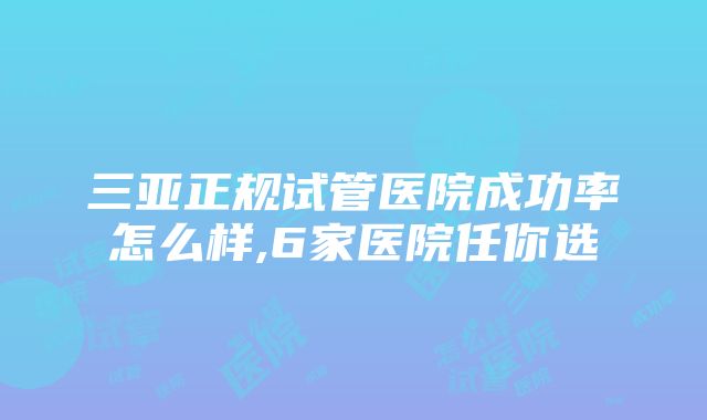 三亚正规试管医院成功率怎么样,6家医院任你选