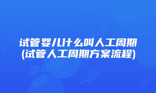 试管婴儿什么叫人工周期(试管人工周期方案流程)