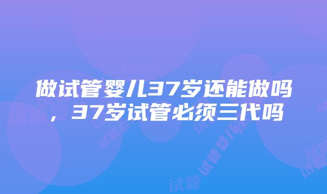 做试管婴儿37岁还能做吗，37岁试管必须三代吗