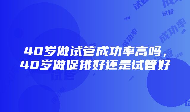 40岁做试管成功率高吗，40岁做促排好还是试管好