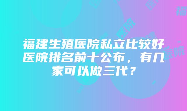 福建生殖医院私立比较好医院排名前十公布，有几家可以做三代？