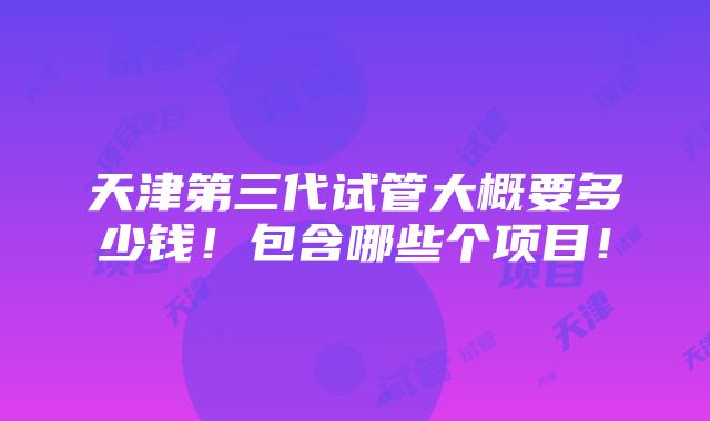 天津第三代试管大概要多少钱！包含哪些个项目！