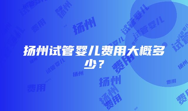 扬州试管婴儿费用大概多少？