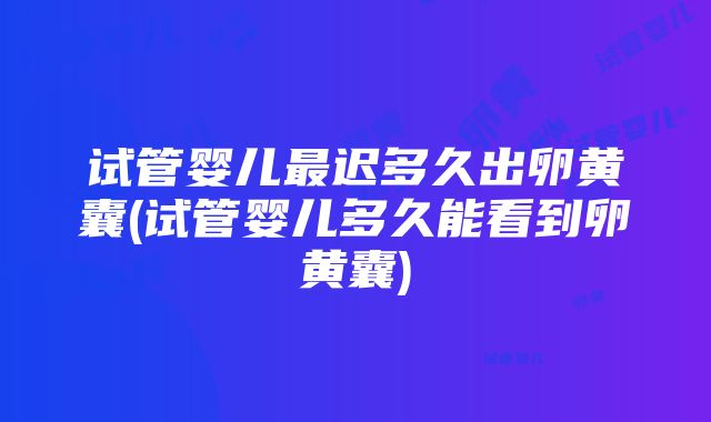 试管婴儿最迟多久出卵黄囊(试管婴儿多久能看到卵黄囊)