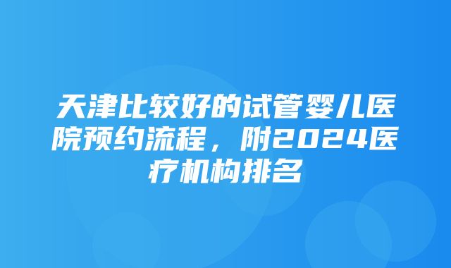 天津比较好的试管婴儿医院预约流程，附2024医疗机构排名