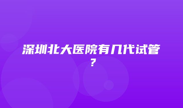 深圳北大医院有几代试管？