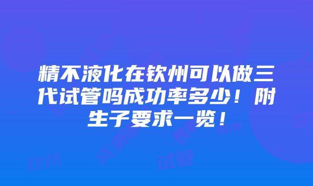 精不液化在钦州可以做三代试管吗成功率多少！附生子要求一览！